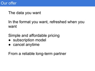 The data you want
In the format you want, refreshed when you
want
Simple and affordable pricing
● subscription model
● cancel anytime
From a reliable long-term partner
Our offer
 