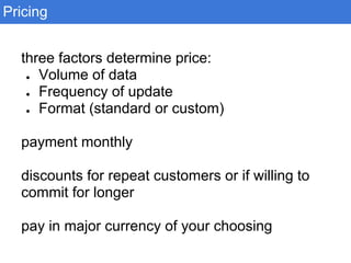 Pricing
three factors determine price:
● Volume of data
● Frequency of update
● Format (standard or custom)
payment monthly
discounts for repeat customers or if willing to
commit for longer
pay in major currency of your choosing
 
