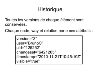 Historique
Toutes les versions de chaque élément sont
conservées.
Chaque node, way et relation porte ces attributs :
version=”3”
user=”BrunoC”
uid=”125252”
changeset=”6421205”
timestamp="2010-11-21T10:45:10Z"
visible=”true”
 