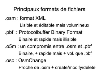 Principaux formats de fichiers
.osm : format XML
Lisible et éditable mais volumineux
.pbf : Protocolbuffer Binary Format
Binaire et rapide mais illisible
.o5m : un compromis entre .osm et .pbf
Binaire, + rapide mais + vol. que .pbf
.osc : OsmChange
Proche de .osm + create/modify/delete
 
