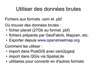 Utiliser des données brutes
Fichiers aux formats .osm et .pbf
Où trouver des données brutes :
● fichier planet (27Gb au format .pbf)
● fichiers préparés par GeoFabrik, Mapzen, etc.
● Exporter depuis www.openstreetmap.org
Comment les utiliser :
● import dans PostGIS avec osm2pgsql
● import dans QGis via SpatiaLite
● utilitaires pour convertir en d'autres formats
 