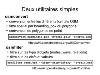 Deux utilitaires simples
osmconvert
➔ conversion entre les différents formats OSM
➔ filtre spatial par bounding_box ou polygone
➔ conversion de polygones en point
osmfilter
➔ filtre sur les type d'objets (nodes, ways, relations)
➔ filtre sur les clefs et valeurs
osmconvert normandie.pbf -B=orne.poly -o=orne.osm
osmfilter orne.osm --keep="shop=bakery" -o=pain.osm
http://wiki.openstreetmap.org/wiki/Osmconvert
http://wiki.openstreetmap.org/wiki/Osmfilter
 