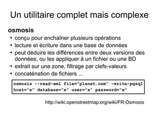 Un utilitaire complet mais complexe
osmosis
➔ conçu pour enchaîner plusieurs opérations
➔ lecture et écriture dans une base de données
➔ peut déduire les différences entre deux versions des
données, ou les appliquer à un fichier ou une BD
➔ extrait sur une zone, filtrage par clefs-valeurs
➔ concaténation de fichiers ...
osmosis --read-xml file="planet.osm" –write-pgsql
host="x" database="x" user="x" password="x"
http://wiki.openstreetmap.org/wiki/FR:Osmosis
 