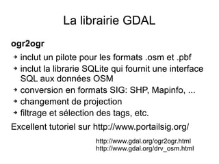 La librairie GDAL
ogr2ogr
➔ inclut un pilote pour les formats .osm et .pbf
➔ inclut la librarie SQLite qui fournit une interface
SQL aux données OSM
➔ conversion en formats SIG: SHP, Mapinfo, ...
➔ changement de projection
➔ filtrage et sélection des tags, etc.
Excellent tutoriel sur http://www.portailsig.org/
http://www.gdal.org/ogr2ogr.html
http://www.gdal.org/drv_osm.html
 