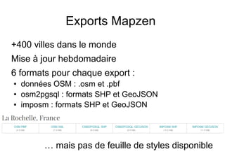 Exports Mapzen
+400 villes dans le monde
Mise à jour hebdomadaire
6 formats pour chaque export :
● données OSM : .osm et .pbf
● osm2pgsql : formats SHP et GeoJSON
● imposm : formats SHP et GeoJSON
… mais pas de feuille de styles disponible
 