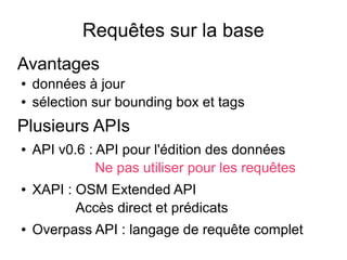 Requêtes sur la base
Avantages
● données à jour
● sélection sur bounding box et tags
Plusieurs APIs
● API v0.6 : API pour l'édition des données
Ne pas utiliser pour les requêtes
● XAPI : OSM Extended API
Accès direct et prédicats
● Overpass API : langage de requête complet
 