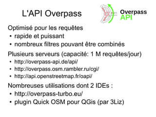 L'API Overpass
Optimisé pour les requêtes
● rapide et puissant
● nombreux filtres pouvant être combinés
Plusieurs serveurs (capacité: 1 M requêtes/jour)
● http://overpass-api.de/api/
● http://overpass.osm.rambler.ru/cgi/
● http://api.openstreetmap.fr/oapi/
Nombreuses utilisations dont 2 IDEs :
● http://overpass-turbo.eu/
● plugin Quick OSM pour QGis (par 3Liz)
 