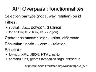 API Overpass : fonctionnalités
Sélection par type (node, way, relation) ou id
Filtres :
●
spatial : bbox, polygon, distance
● tags : k=v, k~v, k!=v, k!~v (regex)
Opérations ensemblistes : union, difference
Récursion : node ↔ way ↔ relation
Résultat :
● format : XML, JSON, HTML, carte
● contenu : ids, geoms avec/sans tags, historique
http://wiki.openstreetmap.org/wiki/Overpass_API
 