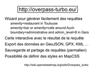 Wizard pour générer facilement des requêtes
amenity=restaurant in Toulouse
amenity=bar or amenity=cafe around Auch
boundary=administrative and admin_level=8 in Gers
Carte interactive avec le résultat de la requête
Export des données en GeoJSON, GPX, KML …
Sauvegarde et partage de requêtes (permalien)
Possibilité de définir des styles en MapCSS
http://overpass-turbo.eu/
http://wiki.openstreetmap.org/wiki/Overpass_turbo
 