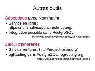 Autres outils
Géocodage avec Nominatim
● Service en ligne :
https://nominatim.openstreetmap.org/
● Intégration possible dans PostgreSQL
http://wiki.openstreetmap.org/wiki/Nominatim/
Calcul d'itinéraires
● Service en ligne : http://project-osrm.org/
● pgRouting dans PostgreSQL : pgrouting.org
http://wiki.openstreetmap.org/wiki/Routing
 