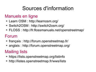 Sources d'information
Manuels en ligne
➔ Learn OSM : http://learnosm.org/
➔ Switch2OSM : http://switch2osm.org/
➔ FLOSS : http://fr.flossmanuals.net/openstreetmap/
Forum
➔ français : http://forum.openstreetmap.fr/
➔ anglais : http://forum.openstreetmap.org/
Mailing lists
➔ https://lists.openstreetmap.org/listinfo
➔ http://listes.openstreetmap.fr/wws/lists
 