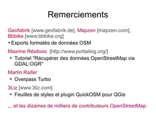 Remerciements
Geofabrik [www.geofabrik.de], Mapzen [mapzen.com],
Bbbike [www.bbbike.org]
➔ Exports formatés de données OSM
Maxime Résibois [http://www.portailsig.org/]
➔ Tutoriel "Récupérer des données OpenStreetMap via
GDAL:OGR"
Martin Raifer
➔ Overpass Turbo
3Liz [www.3liz.com]
➔ Feuilles de styles et plugin QuickOSM pour QGis
... et les dizaines de milliers de contributeurs OpenStreetMap
 