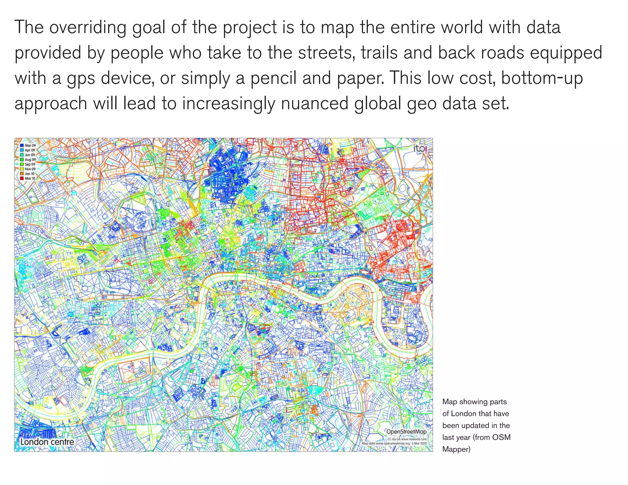 The overriding goal of the project is to map the entire world with data
provided by people who take to the streets, trails and back roads equipped
with a gps device, or simply a pencil and paper. This low cost, bottom-up
approach will lead to increasingly nuanced global geo data set.




                                                     Map showing parts
                                                     of London that have
                                                     been updated in the
                                                     last year (from OSM
                                                     Mapper)
 