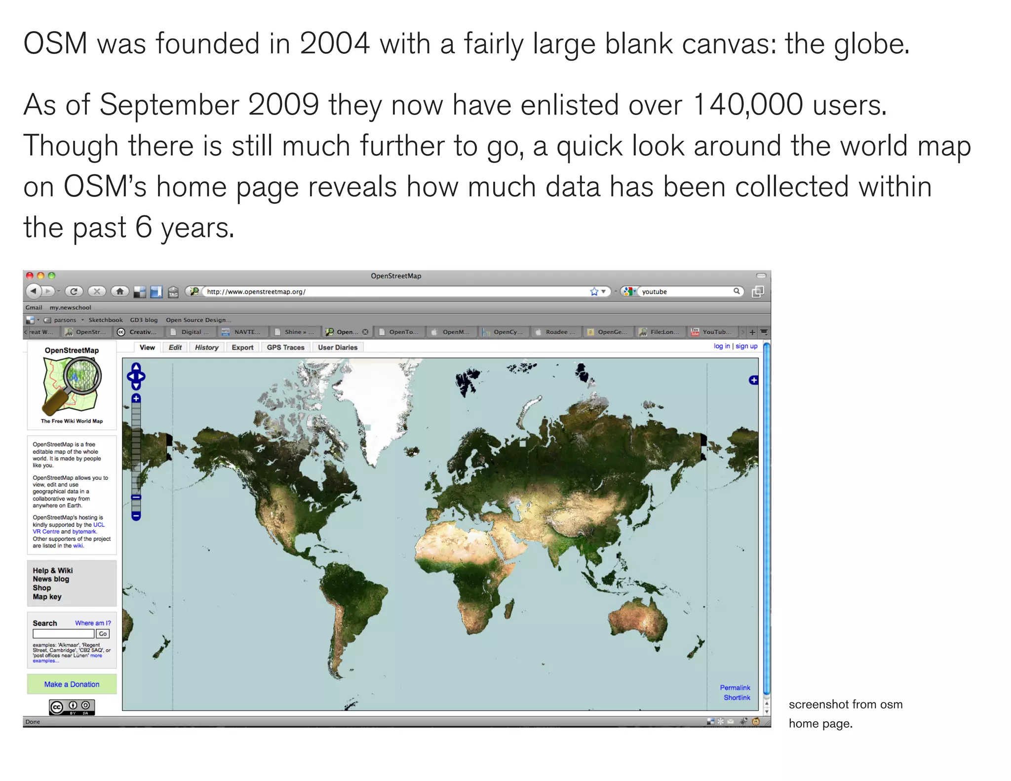 OSM was founded in 2004 with a fairly large blank canvas: the globe.

As of September 2009 they now have enlisted over 140,000 users.
Though there is still much further to go, a quick look around the world map
on OSM’s home page reveals how much data has been collected within
the past 6 years.




                                                            screenshot from osm
                                                            home page.
 