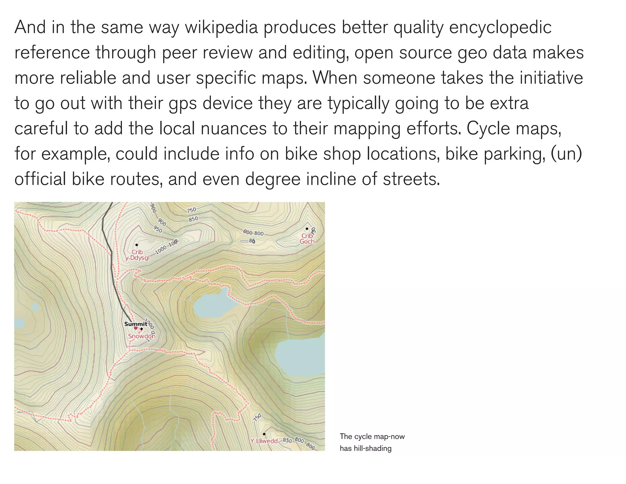 And in the same way wikipedia produces better quality encyclopedic
reference through peer review and editing, open source geo data makes
more reliable and user specific maps. When someone takes the initiative
to go out with their gps device they are typically going to be extra
careful to add the local nuances to their mapping efforts. Cycle maps,
for example, could include info on bike shop locations, bike parking, (un)
official bike routes, and even degree incline of streets.




                                          The cycle map-now
                                          has hill-shading
 