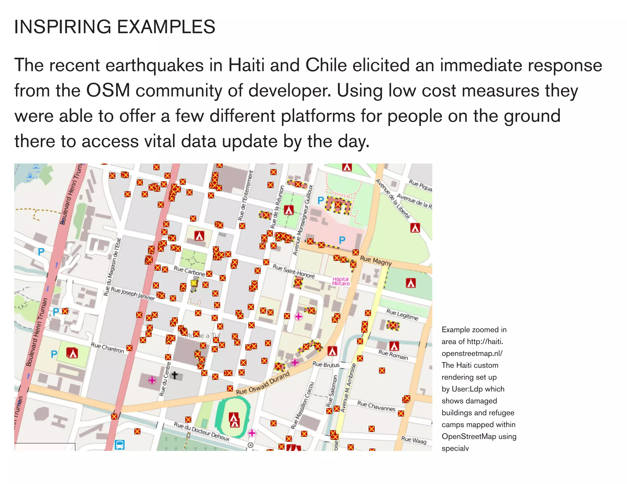 INSPIRING EXAMPLES

The recent earthquakes in Haiti and Chile elicited an immediate response
from the OSM community of developer. Using low cost measures they
were able to offer a few different platforms for people on the ground
there to access vital data update by the day.




                                                    Example zoomed in
                                                    area of http://haiti.
                                                    openstreetmap.nl/
                                                    The Haiti custom
                                                    rendering set up
                                                    by User:Ldp which
                                                    shows damaged
                                                    buildings and refugee
                                                    camps mapped within
                                                    OpenStreetMap using
                                                    specialv
 