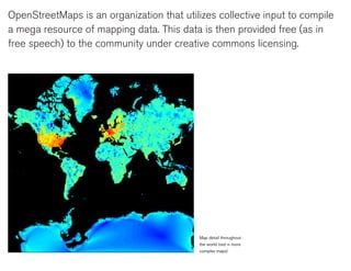 OpenStreetMaps is an organization that utilizes collective input to compile
a mega resource of mapping data. This data is then provided free (as in
free speech) to the community under creative commons licensing.




                                            Map detail throughout
                                            the world (red = more
                                            complex maps)
 