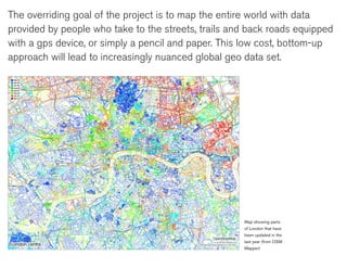 The overriding goal of the project is to map the entire world with data
provided by people who take to the streets, trails and back roads equipped
with a gps device, or simply a pencil and paper. This low cost, bottom-up
approach will lead to increasingly nuanced global geo data set.




                                                     Map showing parts
                                                     of London that have
                                                     been updated in the
                                                     last year (from OSM
                                                     Mapper)
 