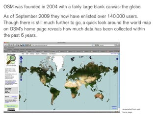 OSM was founded in 2004 with a fairly large blank canvas: the globe.

As of September 2009 they now have enlisted over 140,000 users.
Though there is still much further to go, a quick look around the world map
on OSM’s home page reveals how much data has been collected within
the past 6 years.




                                                            screenshot from osm
                                                            home page.
 