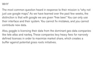 WHY

The most common question heard in response to their mission is “why not
just use google maps.” As we have learned over the past few weeks, the
distinction is that with google we are given “free beer.” You can only use
their interface and their system. You cannot fix mistakes, and you cannot
contribute new data.

Also, goggle is licensing their data from the dominant geo data companies
like tele atlas and navteq. These companies levy heavy fees for narrowly
defined licenses in order to maximize market share, which creates a
buffer against potential grass roots initiatives.
 
