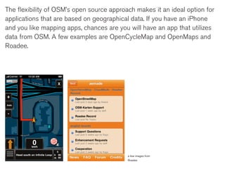 The flexibility of OSM’s open source approach makes it an ideal option for
applications that are based on geographical data. If you have an iPhone
and you like mapping apps, chances are you will have an app that utilizes
data from OSM. A few examples are OpenCycleMap and OpenMaps and
Roadee.




                                           a few images from
                                           Roadee
 