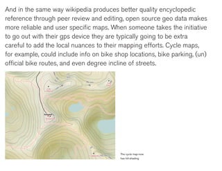 And in the same way wikipedia produces better quality encyclopedic
reference through peer review and editing, open source geo data makes
more reliable and user specific maps. When someone takes the initiative
to go out with their gps device they are typically going to be extra
careful to add the local nuances to their mapping efforts. Cycle maps,
for example, could include info on bike shop locations, bike parking, (un)
official bike routes, and even degree incline of streets.




                                          The cycle map-now
                                          has hill-shading
 