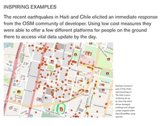 INSPIRING EXAMPLES

The recent earthquakes in Haiti and Chile elicited an immediate response
from the OSM community of developer. Using low cost measures they
were able to offer a few different platforms for people on the ground
there to access vital data update by the day.




                                                    Example zoomed in
                                                    area of http://haiti.
                                                    openstreetmap.nl/
                                                    The Haiti custom
                                                    rendering set up
                                                    by User:Ldp which
                                                    shows damaged
                                                    buildings and refugee
                                                    camps mapped within
                                                    OpenStreetMap using
                                                    specialv
 