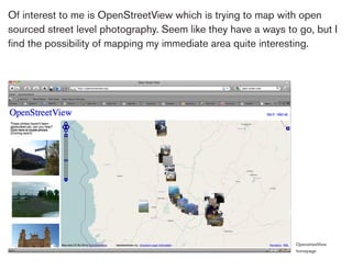 Of interest to me is OpenStreetView which is trying to map with open
sourced street level photography. Seem like they have a ways to go, but I
find the possibility of mapping my immediate area quite interesting.




                                                               OpenstreetView
                                                               homepage
 