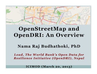 OpenStreetMap and
OpenDRI: An Overview

  Nama Raj Budhathoki, PhD

Lead, The World Bank’s Open Data for
Resilience Initiative (OpenDRI), Nepal

      ICIMOD (March 20, 2013)
 