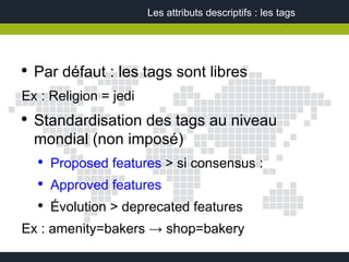 Les attributs descriptifs : les tags




●
    Par défaut : les tags sont libres
Ex : Religion = jedi
●
    Standardisation des tags au niveau
    mondial (non imposé)
    ●
        Proposed features > si consensus :
    ●
        Approved features
    ●
        Évolution > deprecated features
Ex : amenity=bakers → shop=bakery
 
