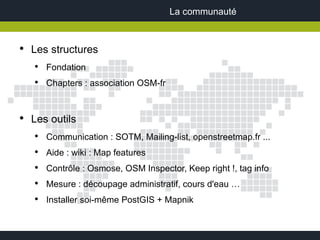 La communauté


●
    Les structures
    ●
        Fondation
    ●
        Chapters : association OSM-fr


●
    Les outils
    ●
        Communication : SOTM, Mailing-list, openstreetmap.fr ...
    ●
        Aide : wiki : Map features
    ●
        Contrôle : Osmose, OSM Inspector, Keep right !, tag info
    ●
        Mesure : découpage administratif, cours d'eau …
    ●
        Installer soi-même PostGIS + Mapnik
 
