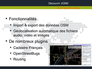 Découvrir JOSM
                                   Java OpenStreetMap



●
    Fonctionnalités
    ●
        Import & export des données OSM
    ●
        Géolocalisation automatique des fichiers
        audio, vidéo et images
●
    De nombreux plugins
                                               http://josm.openstreetmap.de/

    ●
        Cadastre Français
    ●
        OpenStreetBugs
    ●
        Routing
 