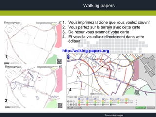 Walking papers


    1.   Vous imprimez la zone que vous voulez couvrir
    2.   Vous partez sur le terrain avec cette carte
    3.   De retour vous scannez votre carte
    4.   Et vous la visualisez directement dans votre
         éditeur

    http://walking-papers.org
1




         4

2


                             Source des images :
 