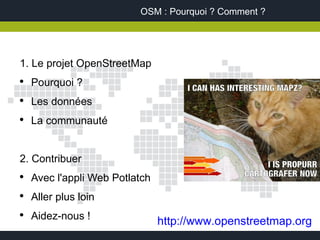 OSM : Pourquoi ? Comment ?




1. Le projet OpenStreetMap
●
    Pourquoi ?
●
    Les données
●
    La communauté


2. Contribuer
●
    Avec l'appli Web Potlatch
●
    Aller plus loin
●
    Aidez-nous !
                                http://www.openstreetmap.org
 