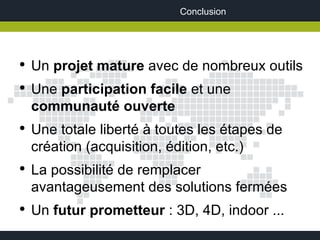Conclusion




●
    Un projet mature avec de nombreux outils
●
    Une participation facile et une
    communauté ouverte
●
    Une totale liberté à toutes les étapes de
    création (acquisition, édition, etc.)
●
    La possibilité de remplacer
    avantageusement des solutions fermées
●
    Un futur prometteur : 3D, 4D, indoor ...
 