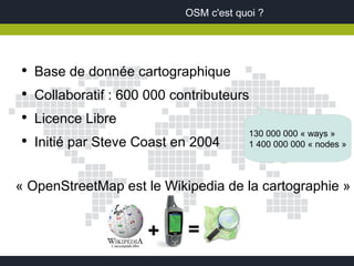 OSM c'est quoi ?




●
    Base de donnée cartographique
●
    Collaboratif : 600 000 contributeurs
●
    Licence Libre
                                         130 000 000 « ways »
●
    Initié par Steve Coast en 2004       1 400 000 000 « nodes »



« OpenStreetMap est le Wikipedia de la cartographie »


                       +     =
 
