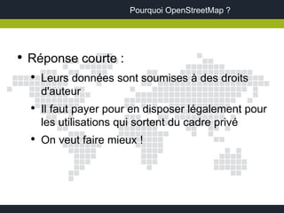 Pourquoi OpenStreetMap ?




●
    Réponse courte :
    ●
        Leurs données sont soumises à des droits
        d'auteur
    ●
        Il faut payer pour en disposer légalement pour
        les utilisations qui sortent du cadre privé
    ●
        On veut faire mieux !
 