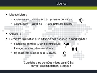 Licence


●
    Licence Libre :
     ●
         Anciennement : CC-BY-SA 2.0    (Creative Commons)
     ●
         Actuellement :   ODbL 1.0   (Open Database Licence)


●
    Objectif :
●
    Permettre l'utilisation et la diffusion des données, à condition de :
     ●
         Sourcer les données (OSM & contributeurs)
     ●
         Partager dans les mêmes conditions
     ●
         Ne pas mettre en place de DRM (ODbL)



                 Corollaire : les données mises dans OSM
                       doivent être initialement «libres» !
 