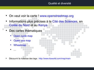 Qualité et diversité



●
    On veut voir la carte ! www.openstreetmap.org
●
    Informations plus précises à la Cité des Sciences, en
    Corée du Nord et au Kenya
●
    Des cartes thématiques
     ●
         Open cycle map
     ●
         Open sea map
     ●
         Wheelmap
     ●
         …


●
    Découvrir la richesse des tags : http://www.itoworld.com/map/main
 