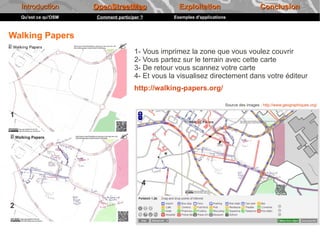 Introduction       OpenStreetMap                 Exploitation                          Conclusion
    Qu'est ce qu'OSM   Comment participer ?        Exemples d'applications



Walking Papers
                                       1- Vous imprimez la zone que vous voulez couvrir
                                       2- Vous partez sur le terrain avec cette carte
                                       3- De retour vous scannez votre carte
                                       4- Et vous la visualisez directement dans votre éditeur
                                       http://walking-papers.org/

                                                                         Source des images : http://www.geographiques.org/

1




                                          4


2
 