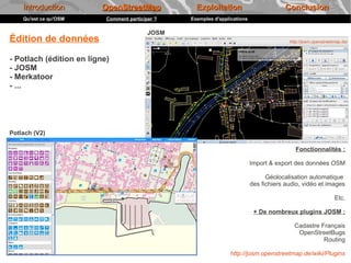 Introduction          OpenStreetMap             Exploitation                         Conclusion
    Qu'est ce qu'OSM       Comment participer ?   Exemples d'applications

                                           JOSM
Édition de données                                                                        http://josm.openstreetmap.de/



- Potlach (édition en ligne)
- JOSM
- Merkatoor
- ...




Potlach (V2)

                                                                                             Fonctionnalités :

                                                                            Import & export des données OSM

                                                                                  Géolocalisation automatique
                                                                            des fichiers audio, vidéo et images

                                                                                                                Etc.

                                                                             + De nombreux plugins JOSM :

                                                                                            Cadastre Français
                                                                                             OpenStreetBugs
                                                                                                      Routing

                                                                  http://josm.openstreetmap.de/wiki/Plugins
 