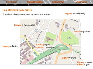 Introduction           OpenStreetMap             Exploitation                Conclusion
   Qu'est ce qu'OSM        Comment participer ?   Exemples d'applications



Les attributs descriptifs
Vous êtes libres de nommer ce que vous voulez !                        higway = secondary




              higway = Residential


                                                                               leisure = garden




                                      building = yes
higway = Tertiary                     tourism = museum




                                                                  higway = trunk

                                                                                   higway = trunk
                                                                                   tunnel = yes
 