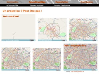 Introduction       OpenStreetMap            Exploitation                            Conclusion
    Qu'est ce qu'OSM   Comment participer ?   Exemples d'applications



Un projet fou ? Peut être pas !
Paris : Aout 2006




                                                             Paris : Décembre 2010




                                                               Source : http://www.geofabrik.de
 