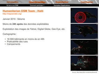Introduction        OpenStreetMap             Exploitation                           Conclusion
      Qu'est ce qu'OSM     Comment participer ?   Exemples d'applications



Humanitarian OSM Team : Haiti
http://maposmatic.org/


Janvier 2010 : Séisme

Moins de 24h après des données exploitables

Exploitation des images de Yahoo, Digital Globe, Geo Eye, etc.

Cartographie :

  ●   16 000 bâtiments en moins de en 48h
  ●   Praticabilité des rues
  ●   Campements




                                                                            Source :http://www.flickr.com/photos/itoworld/
 