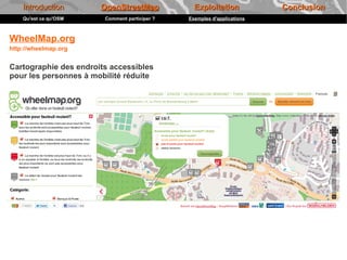 Introduction       OpenStreetMap             Exploitation            Conclusion
    Qu'est ce qu'OSM    Comment participer ?   Exemples d'applications



WheelMap.org
http://wheelmap.org


Cartographie des endroits accessibles
pour les personnes à mobilité réduite
 