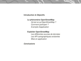 Introduction & Objectifs

    Le phénomène OpenStreetMap
        Qu'est ce qu'OpenStreetMap ?
        Comment participer ?
        Exemple d'application

    Exploiter OpenStreetMap
       Les différentes sources de données
       Les API cartographiques existantes
       Mise en application

Conclusions
 