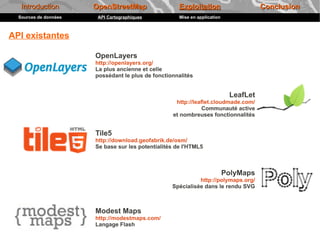 Introduction        OpenStreetMap                  Exploitation                     Conclusion
  Sources de données    API Cartographiques           Mise en application



API existantes

                       OpenLayers
                       http://openlayers.org/
                       La plus ancienne et celle
                       possédant le plus de fonctionnalités


                                                                             LeafLet
                                                    http://leaflet.cloudmade.com/
                                                               Communauté active
                                                   et nombreuses fonctionnalités


                       Tile5
                       http://download.geofabrik.de/osm/
                       Se base sur les potentialités de l'HTML5



                                                                            PolyMaps
                                                             http://polymaps.org/
                                                   Spécialisée dans le rendu SVG



                       Modest Maps
                       http://modestmaps.com/
                       Langage Flash
 