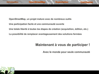 Introduction         OpenStreetMap              Exploitation             Conclusion




  OpenStreetMap, un projet mature avec de nombreux outils

  Une participation facile et une communauté ouverte

  Une totale liberté à toutes les étapes de création (acquisition, édition, etc.)

  La possibilité de remplacer avantageusement des solutions fermées



                            Maintenant à vous de participer !
                                   Avec le monde pour seule communauté
 