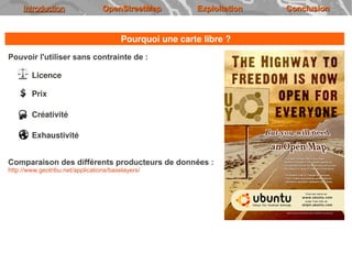 Introduction                 OpenStreetMap           Exploitation   Conclusion


                                         Pourquoi une carte libre ?
Pouvoir l'utiliser sans contrainte de :

        Licence

        Prix

        Créativité

        Exhaustivité


Comparaison des différents producteurs de données :
http://www.geotribu.net/applications/baselayers/
 
