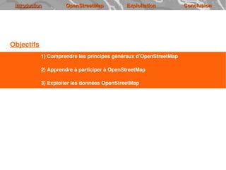 Introduction        OpenStreetMap           Exploitation          Conclusion




Objectifs
            1) Comprendre les principes généraux d'OpenStreetMap

            2) Apprendre à participer à OpenStreetMap

            3) Exploiter les données OpenStreetMap
 